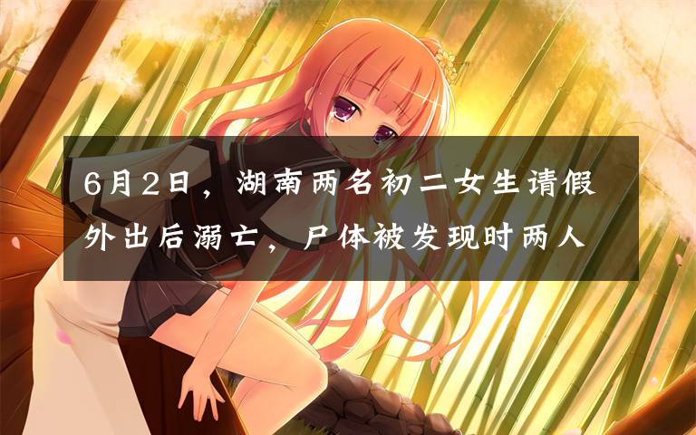 6月2日,湖南两名初二女生请假外出后溺亡,尸体被发现时两人的手绑在一起,事发前其中一名女生曾