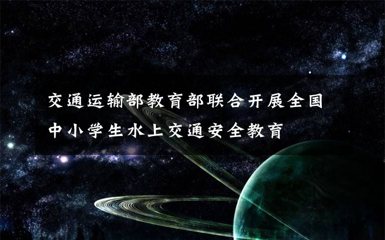 交通运输部教育部联合开展全国中小学生水上交通安全教育