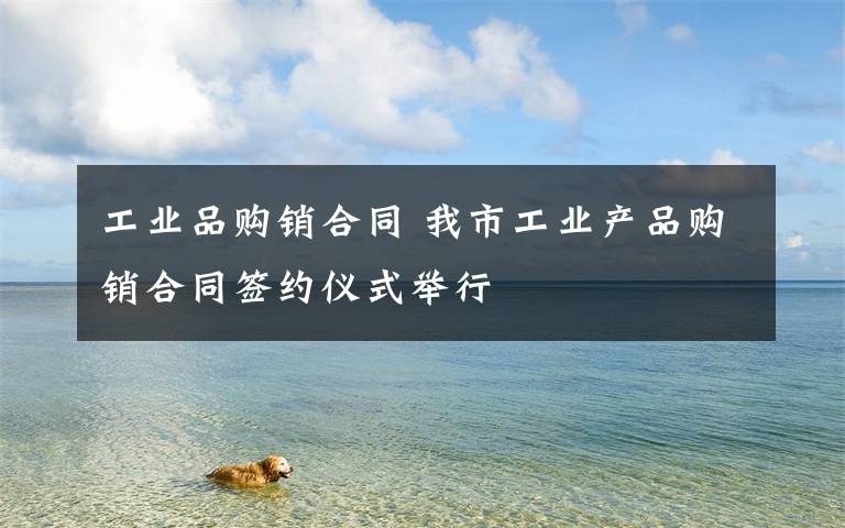 工业品购销合同 我市工业产品购销合同签约仪式举行
