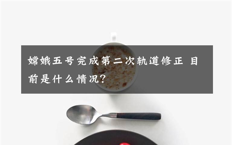 嫦娥五号完成第二次轨道修正 目前是什么情况?