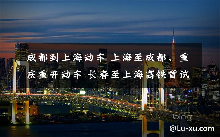 成都到上海动车 上海至成都、重庆重开动车 长春至上海高铁首试中途换车