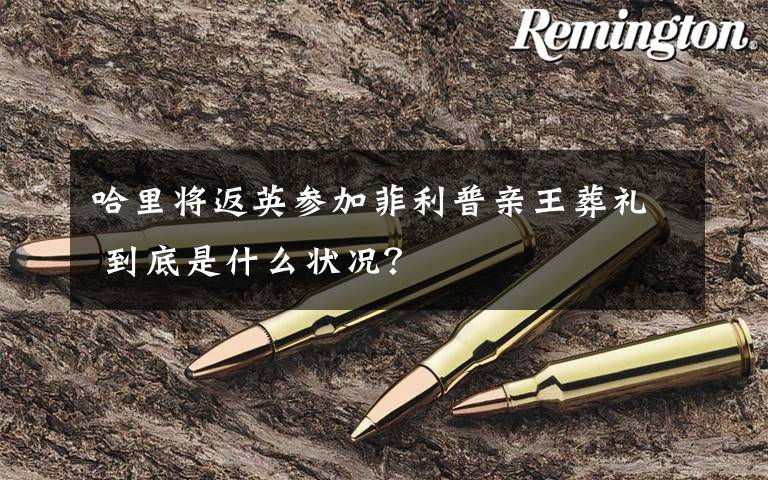 哈里将返英参加菲利普亲王葬礼 到底是什么状况?