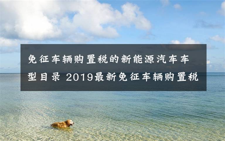 免征车辆购置税的新能源汽车车型目录 2019最新免征车辆购置税的新能源汽车车型目录（第二十六批）