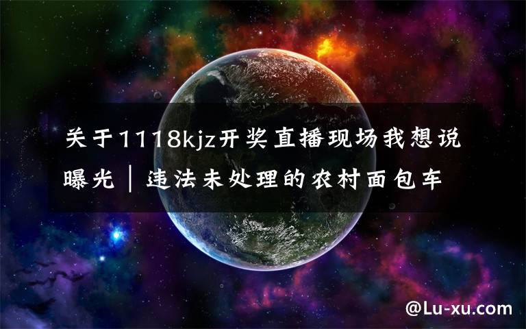 关于1118kjz开奖直播现场我想说曝光|违法未处理的农村面包车等类型车辆(第八期)