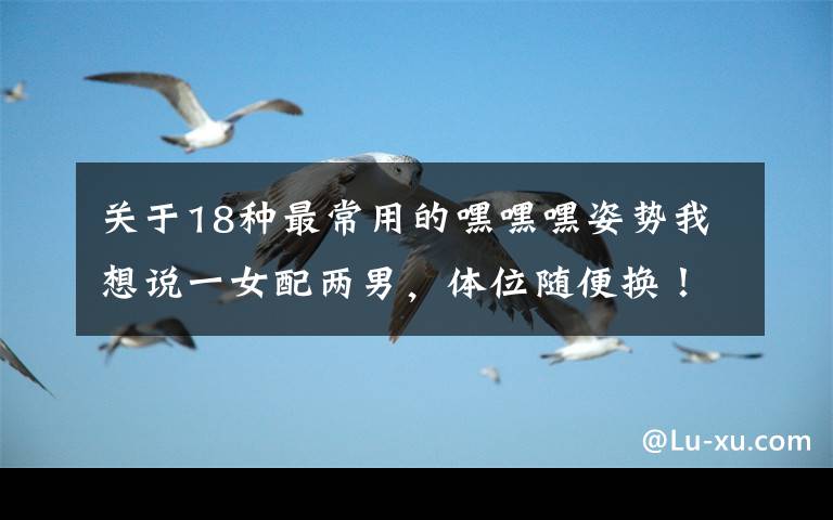 关于18种最常用的嘿嘿嘿姿势我想说一女配两男,体位随便换!