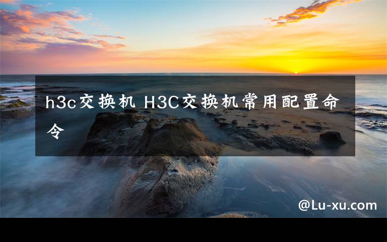 h3c交换机 H3C交换机常用配置命令