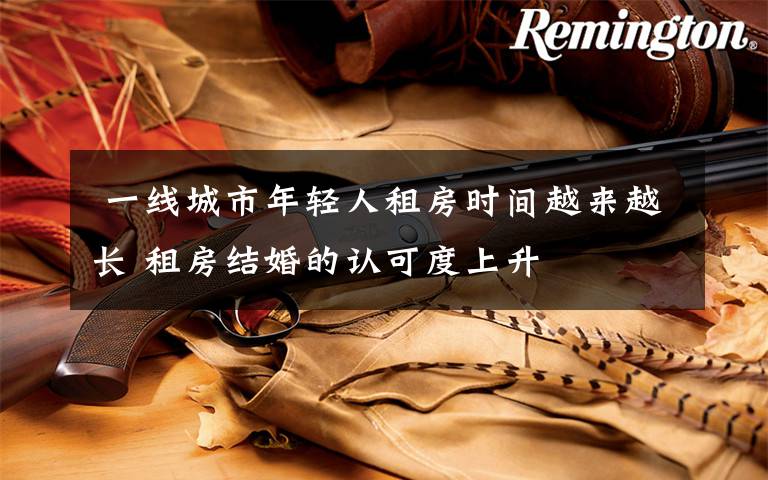 一线城市年轻人租房时间越来越长 租房结婚的认可度上升