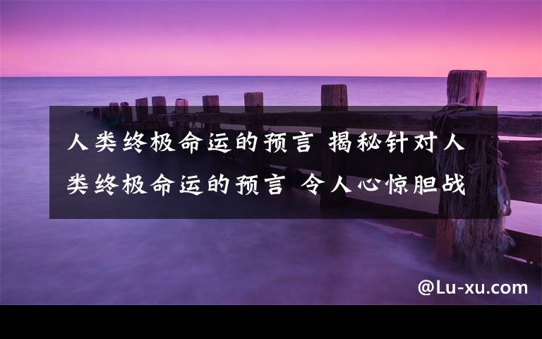 人类终极命运的预言 揭秘针对人类终极命运的预言 令人心惊胆战