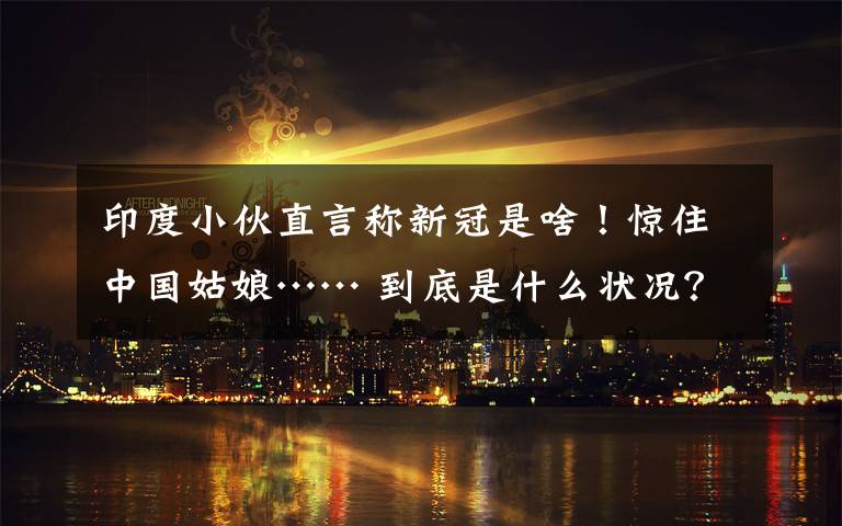 印度小伙直言称新冠是啥!惊住中国姑娘…… 到底是什么状况?