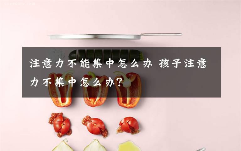 注意力不能集中怎么办 孩子注意力不集中怎么办?