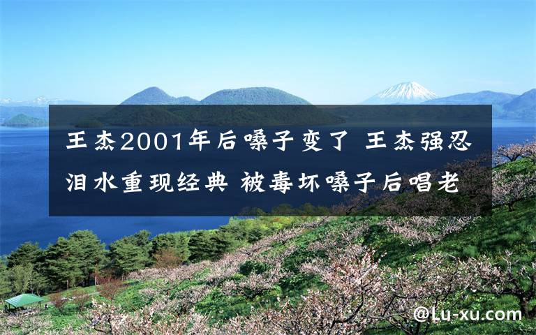 王杰2001年后嗓子变了 王杰强忍泪水重现经典 被毒坏嗓子后唱老歌越来越力不从心将隐退