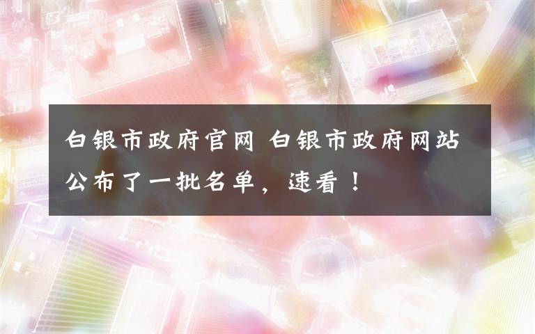 白银市政府官网 白银市政府网站公布了一批名单,速看!