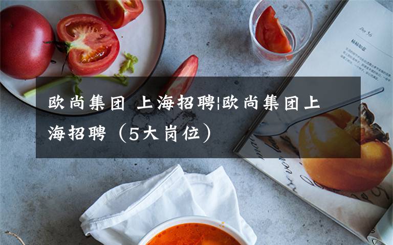 欧尚集团 上海招聘|欧尚集团上海招聘(5大岗位)