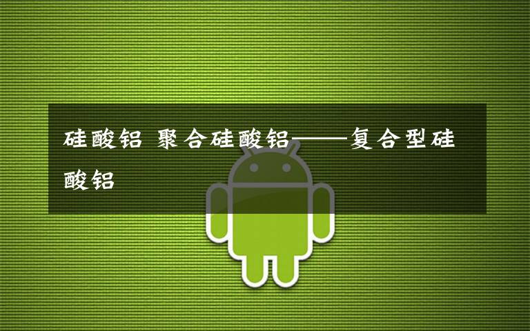 硅酸铝 聚合硅酸铝——复合型硅酸铝