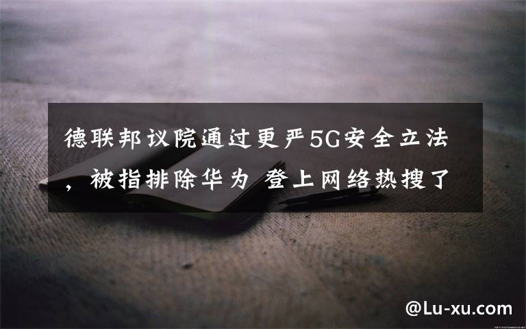 德联邦议院通过更严5G安全立法,被指排除华为 登上网络热搜了!