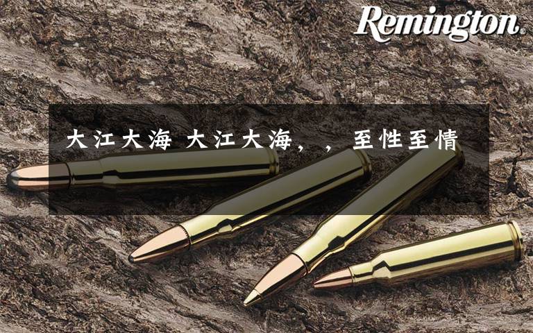 大江大海 大江大海,,至性至情