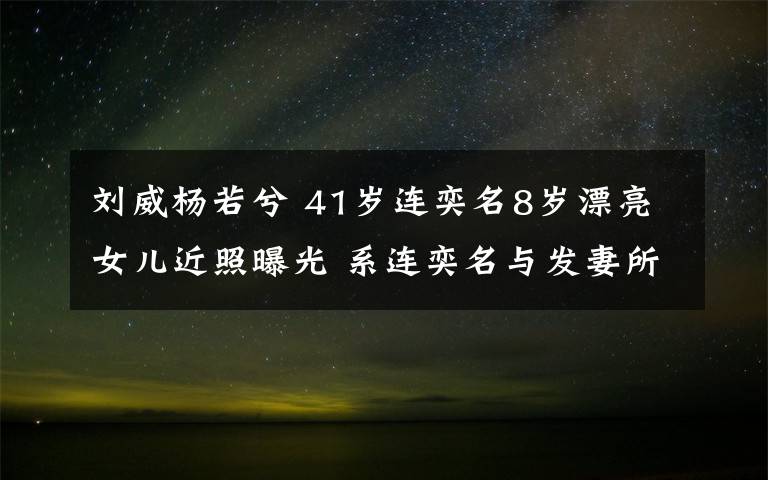 刘威杨若兮 41岁连奕名8岁漂亮女儿近照曝光 系连奕名与发妻所生