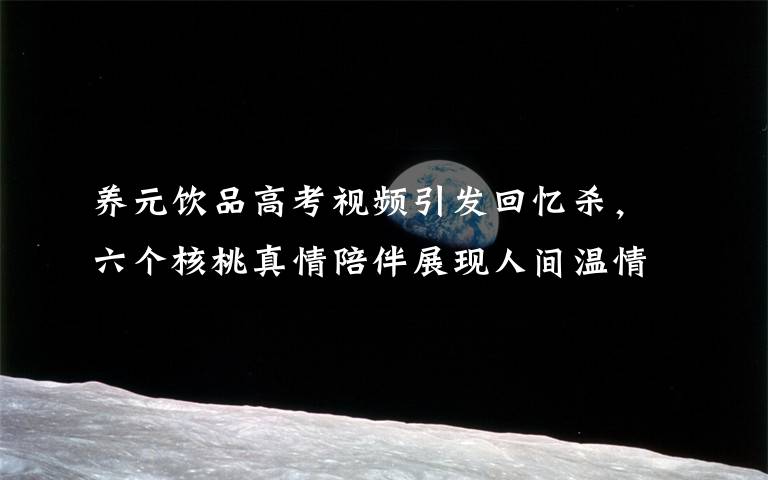 养元饮品高考视频引发回忆杀,六个核桃真情陪伴展现人间温情