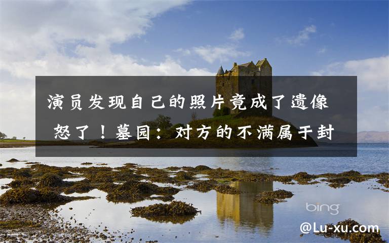 演员发现自己的照片竟成了遗像 怒了!墓园:对方的不满属于封建迷信