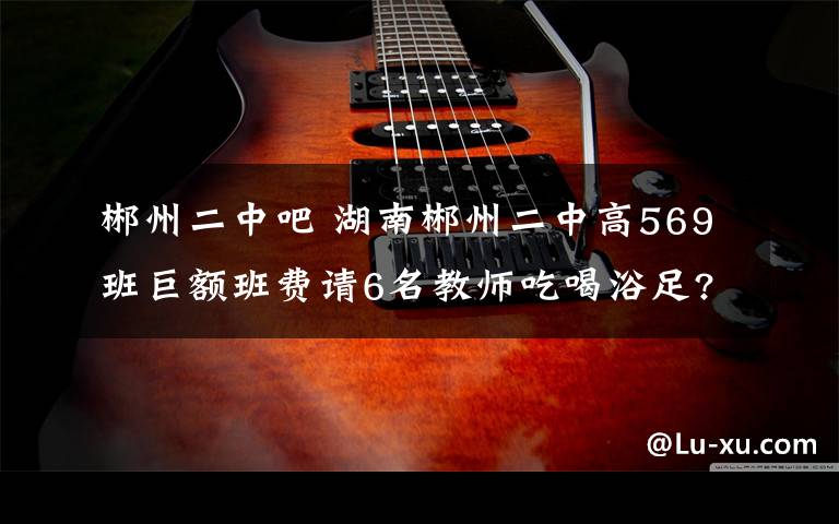 郴州二中吧 湖南郴州二中高569班巨额班费请6名教师吃喝浴足?教育局通报