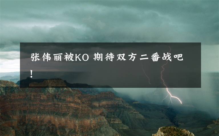  张伟丽被KO 期待双方二番战吧！