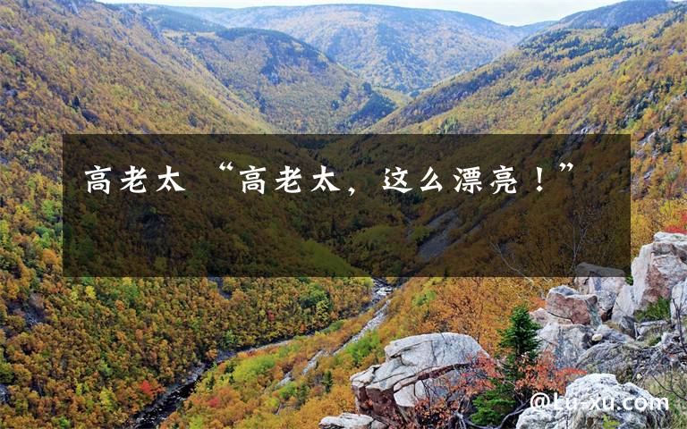 高老太 “高老太,这么漂亮!”