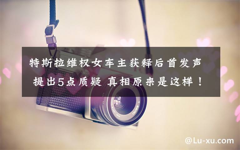 特斯拉维权女车主获释后首发声 提出5点质疑 真相原来是这样！