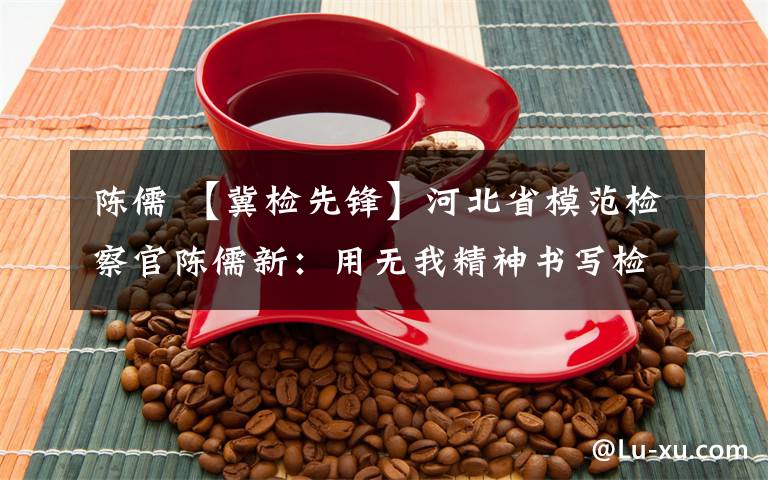 陈儒 【冀检先锋】河北省模范检察官陈儒新:用无我精神书写检察情怀