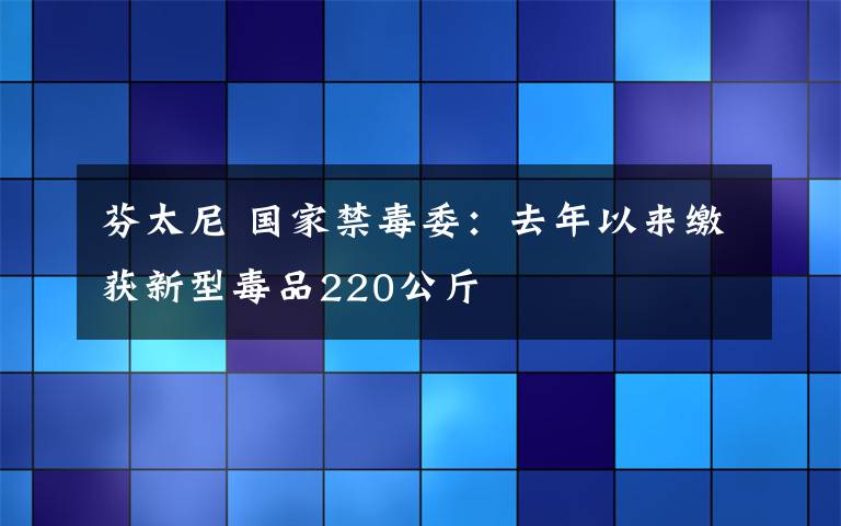 芬太尼 国家禁毒委:去年以来缴获新型毒品220公斤