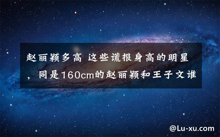 赵丽颖多高 这些谎报身高的明星,同是160cm的赵丽颖和王子文谁更尴尬