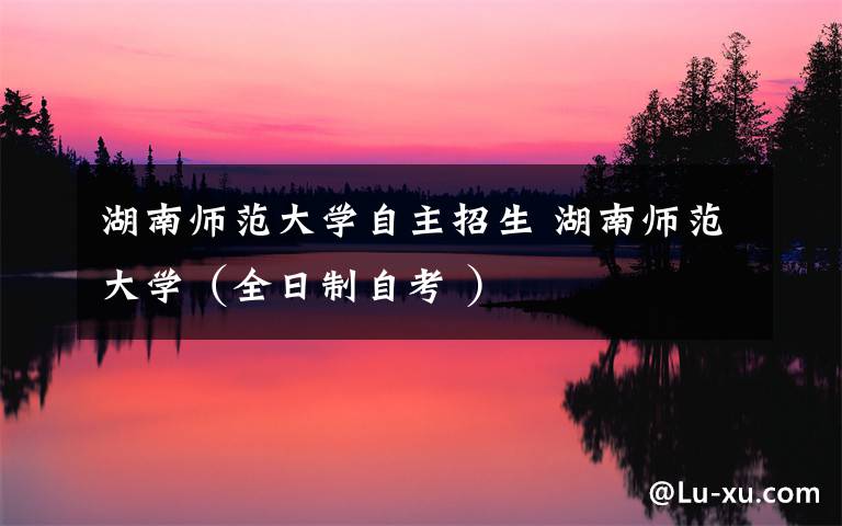 湖南师范大学自主招生 湖南师范大学(全日制自考 )