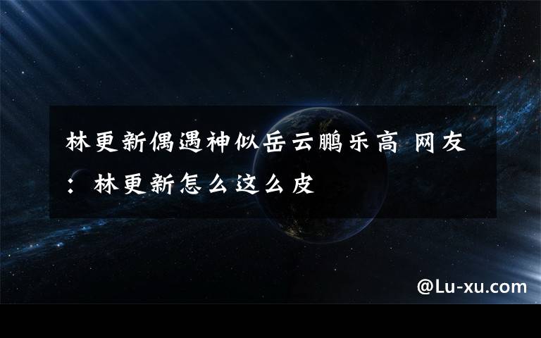 林更新偶遇神似岳云鹏乐高 网友:林更新怎么这么皮