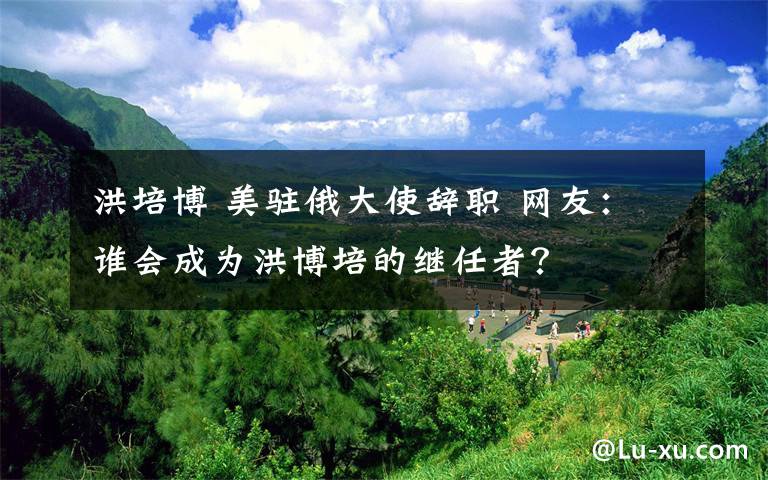 洪培博 美驻俄大使辞职 网友:谁会成为洪博培的继任者?