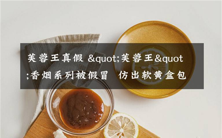 芙蓉王真假 "芙蓉王"香烟系列被假冒  仿出软黄盒包装