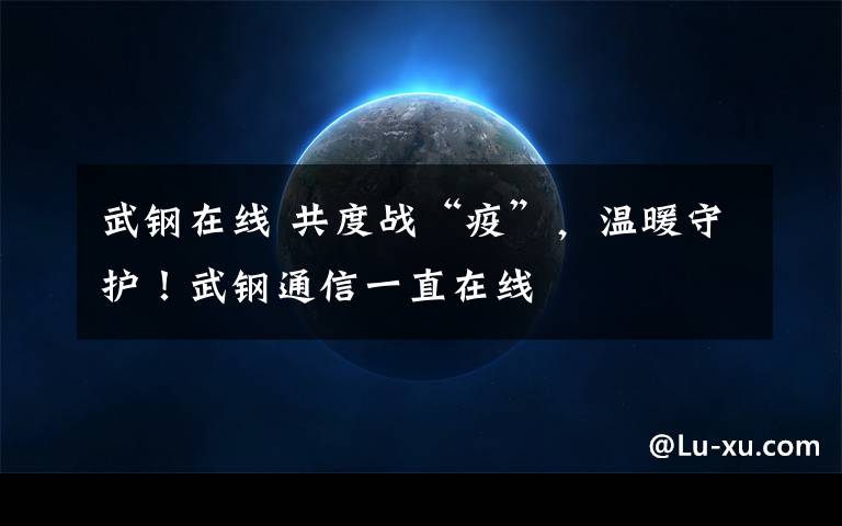 武钢在线 共度战“疫”,温暖守护!武钢通信一直在线