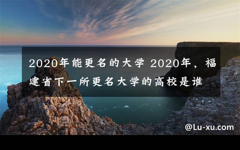2020年能更名的大学 2020年，福建省下一所更名大学的高校是谁？