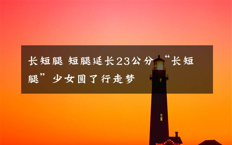 长短腿 短腿延长23公分 “长短腿”少女圆了行走梦
