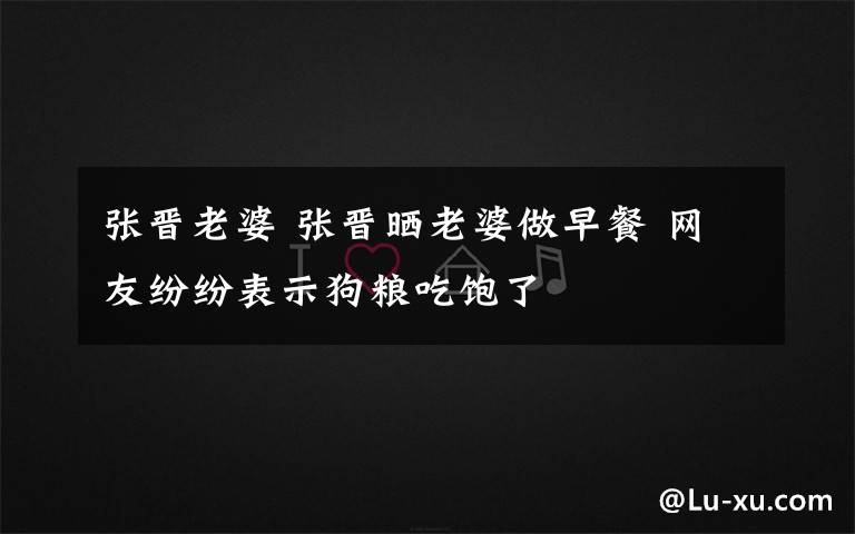 张晋老婆 张晋晒老婆做早餐 网友纷纷表示狗粮吃饱了
