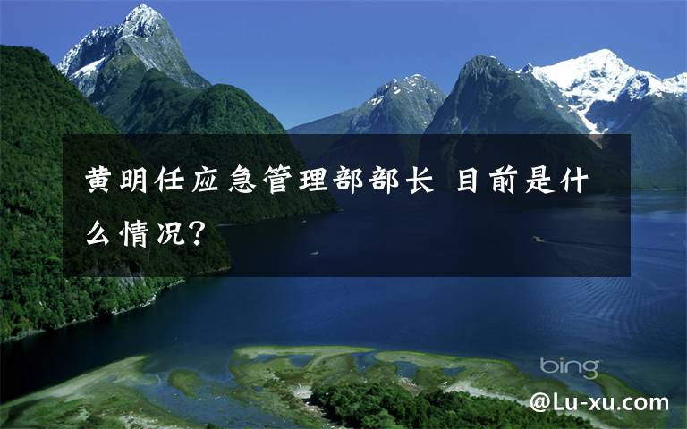 黄明任应急管理部部长 目前是什么情况？