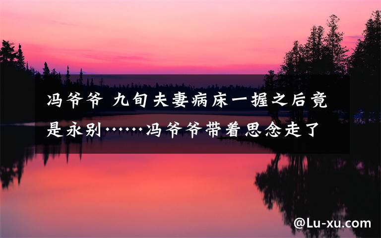 冯爷爷 九旬夫妻病床一握之后竟是永别……冯爷爷带着思念走了,冯奶奶却这样说……