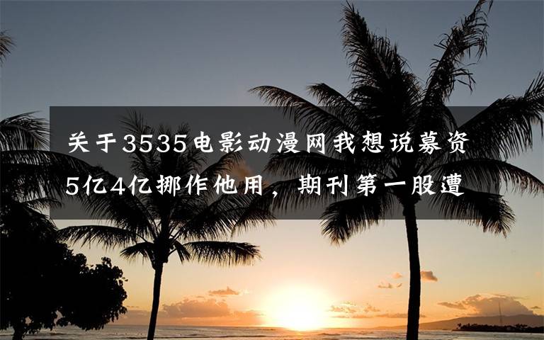 关于3535电影动漫网我想说募资5亿4亿挪作他用，期刊第一股遭上交所盯上，净利连跌三年