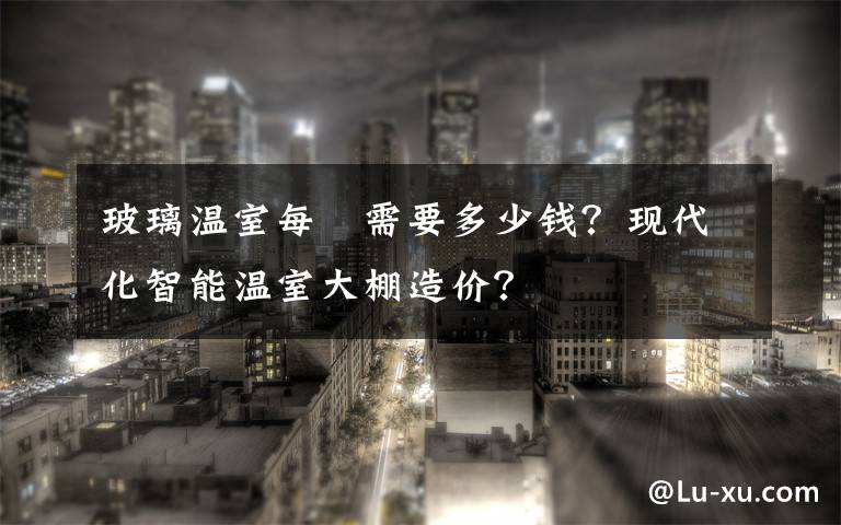 玻璃温室每㎡需要多少钱?现代化智能温室大棚造价?