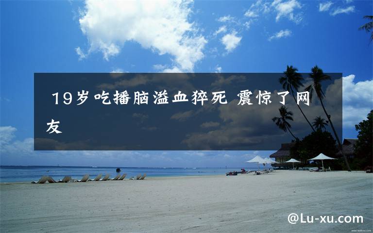 19岁吃播脑溢血猝死 震惊了网友