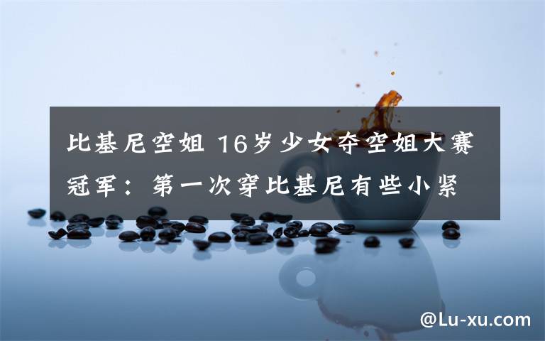 比基尼空姐 16岁少女夺空姐大赛冠军:第一次穿比基尼有些小紧张 一脸微笑最致命