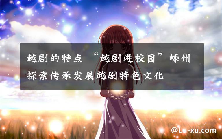 越剧的特点 “越剧进校园”嵊州探索传承发展越剧特色文化