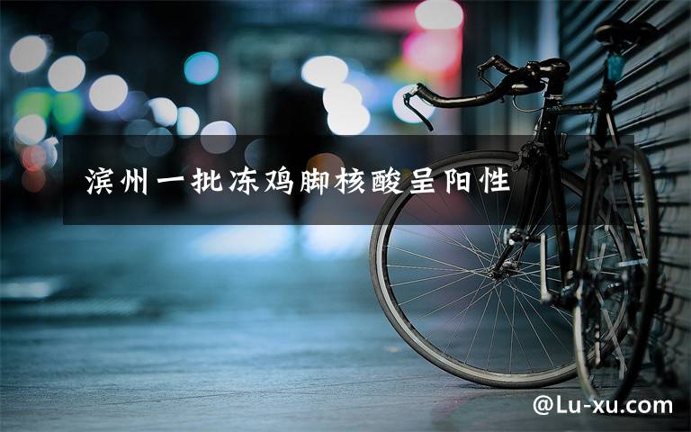 滨州一批冻鸡脚核酸呈阳性