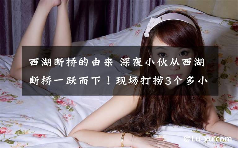 西湖断桥的由来 深夜小伙从西湖断桥一跃而下!现场打捞3个多小时,遗憾的是已无生命体征