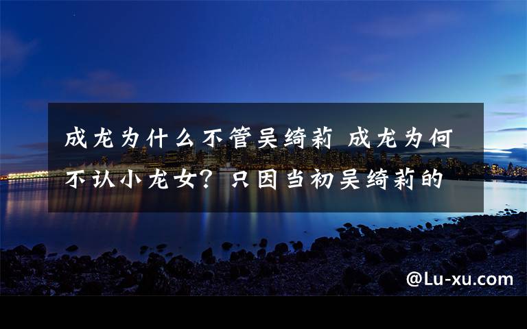 成龙为什么不管吴绮莉 成龙为何不认小龙女?只因当初吴绮莉的一句话