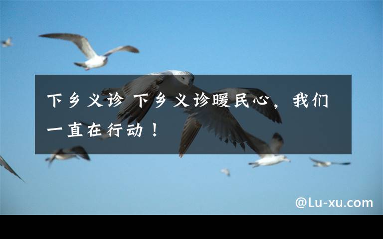 下乡义诊 下乡义诊暖民心,我们一直在行动!