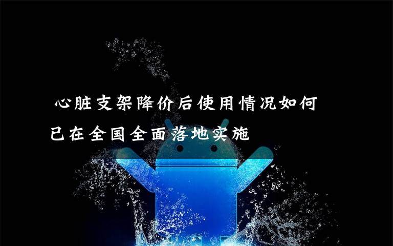 心脏支架降价后使用情况如何 已在全国全面落地实施